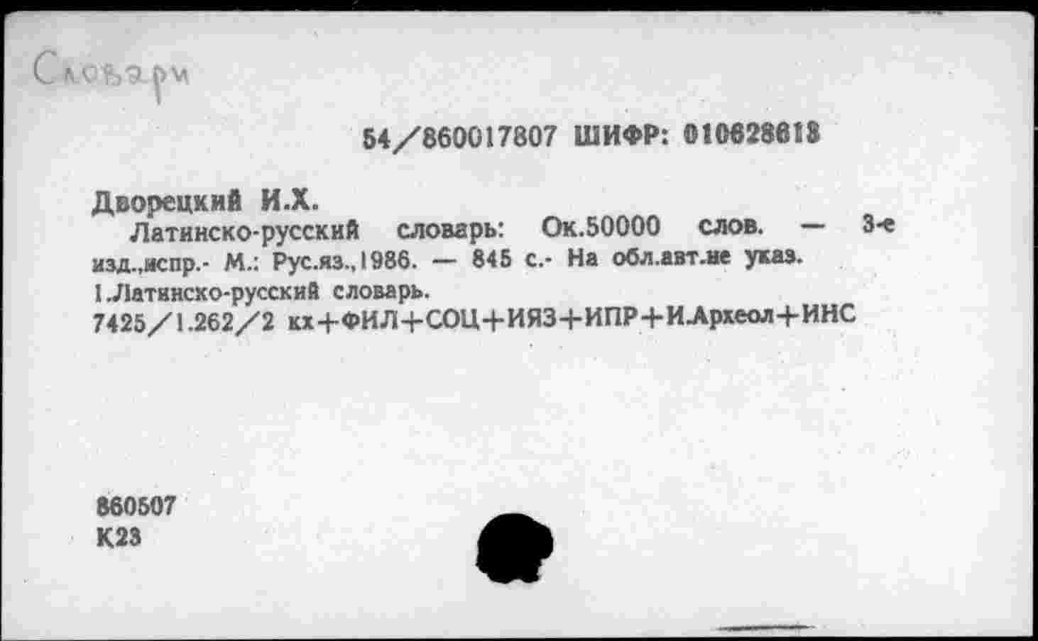 ﻿С л,оьа|>м
54/860017807 ШИФР: 010828618
Дворецкий И.Х.
Латинско-русский словарь: Ок.БОООО слов. — 3-е изд.,испр.- М.: Рус.яз.,1986. — 845 с.- На обл.авт.не указ.
1 .Латинско-русский словарь.
7425/1.262/2 кх4-ФИЛ4-СОЦ+ИЯЗ+ИПР+ИЛрхеол+ИНС
860507 К23